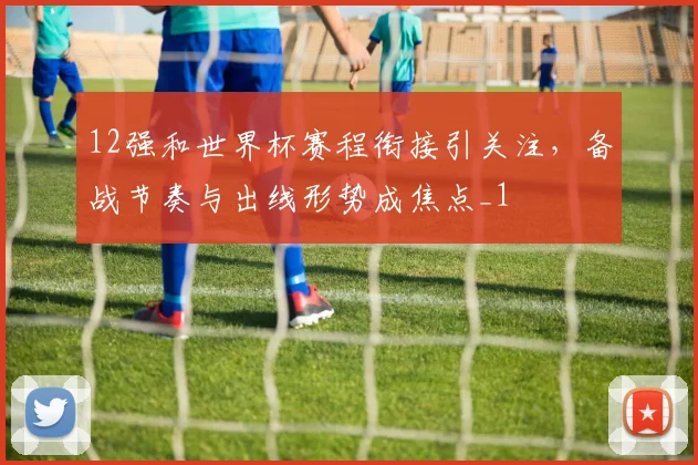 12强和世界杯赛程衔接引关注，备战节奏与出线形势成焦点_1
