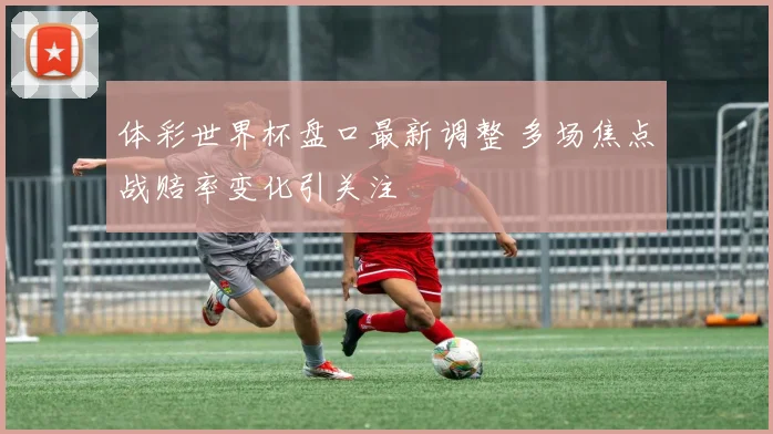 体彩世界杯盘口最新调整 多场焦点战赔率变化引关注