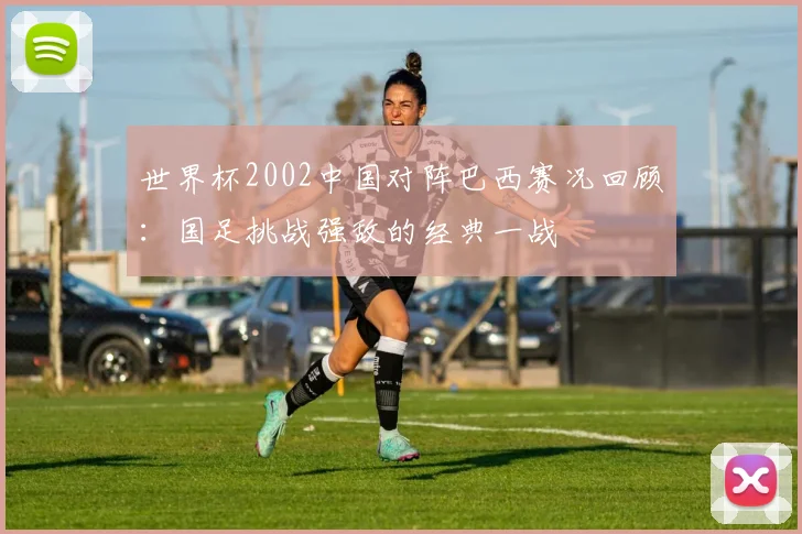 世界杯2002中国对阵巴西赛况回顾:国足挑战强敌的经典一战