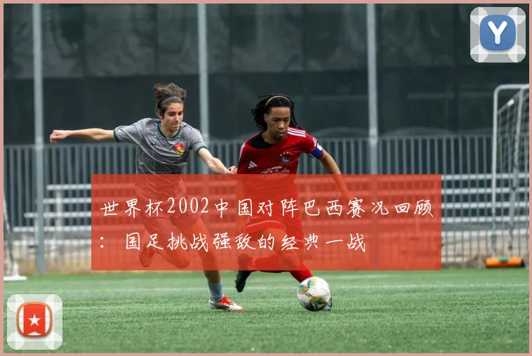 世界杯2002中国对阵巴西赛况回顾：国足挑战强敌的经典一战