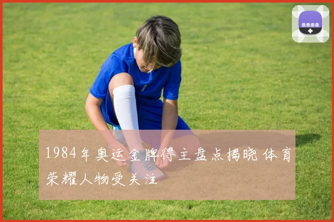 1984年奥运金牌得主盘点揭晓 体育荣耀人物受关注