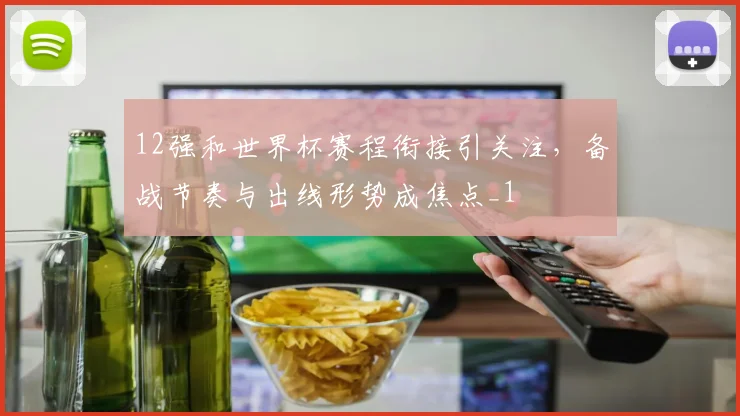 12强和世界杯赛程衔接引关注，备战节奏与出线形势成焦点_1